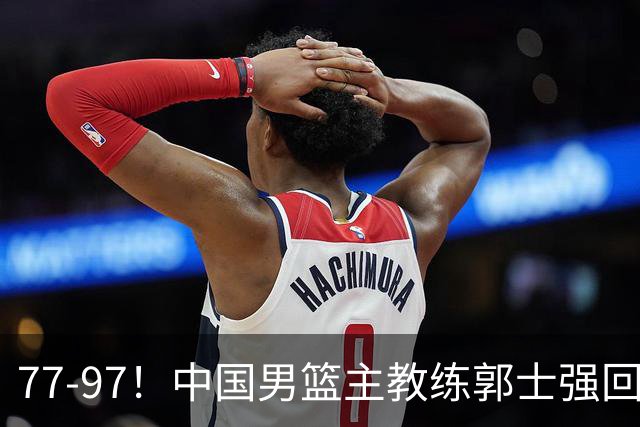 77-97！中国男篮主教练郭士强回应，日本媒体点评，韩国媒体发声